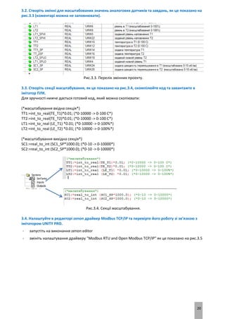 20
3.2. Створіть змінні для масштабованих значень аналогових датчиків та завдань, як це показано на
рис.3.3 (коментарі можна не заповнювати).
Рис.3.3. Перелік змінних проекту.
3.3. Створіть секції масштабування, як це показано на рис.3.4, скомпілюйте код та завантажте в
імітатор ПЛК.
Для зручності нижче дається готовий код, який можна скопіювати:
(*масштабування вхідна секція*)
TT1:=int_to_real(TE_T1)*0.01; (*0-10000 -> 0-100 C*)
TT2:=int_to_real(TE_T2)*0.01; (*0-10000 -> 0-100 C*)
LT1:=int_to_real (LE_T1) *0.01; (*0-10000 -> 0-100%*)
LT2:=int_to_real (LE_T2) *0.01; (*0-10000 -> 0-100%*)
(*масштабування вихідна секція*)
SC1:=real_to_int (SC1_SP*1000.0); (*0-10 -> 0-10000*)
SC2:=real_to_int (SC2_SP*1000.0); (*0-10 -> 0-10000*)
Рис.3.4. Секції масштабування.
3.4. Налаштуйте в редакторі zenon драйвер Modbus TCP/IP та перевірте його роботу зі зв’язкою з
імітатором UNITY PRO.
- запустіть на виконання zenon editor
- змініть налаштування драйверу "Modbus RTU and Open Modbus TCP/IP" як це показано на рис.3.5
 