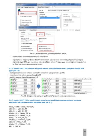 21
Рис.3.5. Налаштування драйверу Modbus TCP/IP.
- скомпілюйте проект та запустіть на виконання
- перейдіть на сторінку "Екран Batch" і впевніться, що значення змінних відображаються вірно
відповідно до ПЛК; для перевірки можна набрати в танк Т1 рідину до певного рівня і подивитися
на його значення на мнемосхемі zenon
3.5. У проекті UNITY PRO створіть внутрішні змінні, що відповідають за всі дискретні виходи ПЛК
(див. рис.3.6).
- методом копіювання-вставки скопіюйте усі змінні, що прив'язані до %Q
- перейменуйте змінні, давши їм суфікс M
- змініть адреси відповідно до рис.3.6
Рис.3.6. Створення внутрішніх "дублікатів" дискретних вихідних змінних .
3.6. У проекті UNITY PRO в секції Outputs опишіть код, який буде переприсвоювати значення
внутрішніх дискретних змінних вихідним (див. рис.3.7).
VDoz_T1toT2 := VDoz_T1toT2_M ;
VSliv_D2 := VSliv_D2_M;
VSliv_D1 := VSliv_D1_M;
VNabor_D2 := VNabor_D2_M;
VNabor_D1 := VNabor_D1_M;
VSliv_T2 := VSliv_T2_M;
VNabor_T2 := VNabor_T2_M;
VSliv_T1 := VSliv_T1_M;
VNabor_T1 := VNabor_T1_M;
KM1 := KM1_M;
 