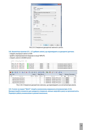 23
Рис.3.9. Створення дискретної змінної в zenon.
3.8. Аналогічно пунктам 3.5 – 3.7 добавте змінні, що відповідають за дискретні датчики.
- створіть внутрішні змінні в ПЛК
- зробіть переприсвоєння вхідним в секції INPUTS
- створіть змінні в SCADA zenon
Рис.3.10. Створення дискретних змінних, що відповідають за сигналізатори рівнів.
3.9. У zenon на екрані "Batch" створіть мнемосхему керування установкою (рис.3.11).
Використовуйте елементи для швидкого створення, менше звертайте увагу на ергономічність.
Перевірте роботу мнемосхеми в режимі виконання.
 