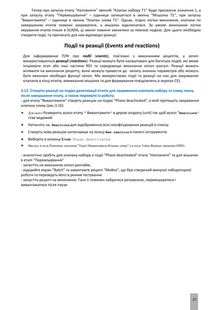 27
Тепер при запуску етапу "Наповнити" змінній "Клапан набору Т1" буде присвоєне значення 1, а
при запуску етапу "Перемішування" – одиниця запишеться в змінну "Мішалка Т1", при запуску
"Вивантажити" – одиниця в змінну "Клапан зливу Т1". Однак, згідно логіки виконання, клапани по
завершенню етапів повинні закриватися, а мішалка відключатися. За умови виконання логіки
керування етапів тільки в SCADA, ці змінні повинні змінитися за певною подією. Для цього необхідно
створити події, та прописати для них відповідні реакції.
Події та реакції (Events and reactions)
Для інформування ПЛК про події (events), пов’язані з виконанням рецептів, у zenon
використовуються реакції (reactions). Реакції можуть бути налаштовані для багатьох подій, які може
ініціювати етап або інші частини REE та середовище виконання zenon взагалі. Реакції можуть
впливати на виконання рецепту, вони можуть привести до запису значень параметрів або можуть
бути виконані необхідні функції zenon. Ми використаємо події та реакції на них для закривання
клапанів в кінці етапів, вимиканню мішалки та для формування повідомлень в журнал CEL.
3.12. Створіть реакції на подію деактивації етапів для закривання клапанів набору та зливу танку
після завершення етапу, а також перевірте їх роботу.
- для етапу "Вивантажити" створіть реакцію на подію "Phase deactivated", в якій пропишіть закривання
клапану зливу (рис.3.16)
 Для цього Розверніть вузол етапу " Вивантажити" в дереві апарату (unit) так щоб вузол "Reactions"
став видимий.
 Натисніть на Reactions для відображення всіх сконфігурованих реакцій в списку
 Створіть нову реакцію натиснувши на іконці New reaction в панелі інструментів
 Виберіть в колонці Event Phase deactivated
 Введіть в поле Parameter значення "Танк1.Вивантажити.Клапан зливу" а в поле Value Boolean значення Off(0)
- аналогічно зробіть для клапану набору в події "Phase deactivated" етапу "Наповнити" та для мішалки
в етапі "Перемішування"
- запустіть на виконання zenon рантайм;
- відкрийте екран "Batch" та завантажте рецепт "Мийка", що був створений минулої лабораторної
роботи та переведіть його в режим тестування
- запустіть рецепт на виконання; Танк 1 повинен набратися речовиною, перемішуватися і
вивантажатися після паузи
 