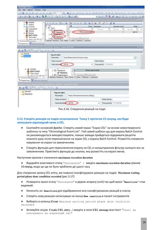 28
Рис.3.16. Створення реакцій на події.
3.13. Створіть реакцію на подію незаповнення Танку 1 протягом 15 секунд, яка буде
записувати відповідний запис в CEL.
 Скопіюйте основний фрейм. Створіть новий екран "Екран CEL" на основі новоствореного
шаблону та типу "Chronological Event List". Той самий шаблон що для екрану Batch Control
не рекомендується використовувати, інакше завжди прийдеться відкривати рецепти
кожного разу після переключення на екран CEL з екрану Batch Control. Розмістіть елементи
керування на екрані за замовченням.
 Створіть функцію для переключення екрану на CEL в налаштуваннях фільтру залиште все за
замовченням. Прив'яжіть функцію до кнопки, яку розмістіть на екрані меню.
Наступним кроком є означення maximum execution duration
 Відкрийте властивості етапу "Наповнити" і введіть maximum execution duration рівним
10секунд, якщо це ще не було зроблено до цього часу
Для створення запису CEL entry, ми повинні сконфігурувати реакцію на подію Maximum waiting
period phase done condition exceeded (рис.3.17)
 Розверніть вузол етапу "Наповнити" в дереві апарату (unit) так щоб вузол "Reactions" став
видимий.
 Натисніть на Reactions для відображення всіх сконфігурованих реакцій в списку
 Створіть нову реакцію натиснувши на іконці New reaction в панелі інструментів
 Виберіть в колонці Event Maximum waiting period phase done condition
exceeded
 Активуйте опцію Create CEL entry , і введіть в поле CEL message text текст "Танк1 не
наповнився за коректний час"
 