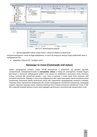 29
рис.3.17. Налаштування реакції
 вручну відкрийте клапан зливу Танку 1, запустіть рецепт на виконання
оскільки наповнення танку не буде відбуватися, то після 10 секунд по запуску, буде зроблений запис в
повідомлення CEL.
 відкрийте сторінку CEL і знайдіть запис
Команди та стани (Commands and status)
Кожен процедурний елемент згідно ISA-88 виконується в залежності від режиму (ручний,
автоматичний, напівавтоматичний) та стану(state, status), в якому він знаходиться. Режими будуть
розглянуті в наступній лабораторній роботі. Стан вказує на особливості виконання етапу (початок,
кінець, штатний або нештатний режим і т.д.), тому в кожному з станів може бути означено свій
алгоритм виконання. Перехід зі стану в стан відбувається або згідно виконання певних внутрішніх умов
(наприклад, виконання умови закінчення етапу) або надсилання процедурному елементу команди.
Команда може надсилатися оператором або іншим процедурним елементом (наприклад, процедура
апарату надсилає команду етапу). Правила переходу між станами описується автоматом станів. У ISA-
88.1 поданий типовий автомат станів, який підходить до більшості технологічний процесів (рис.3.18).
 