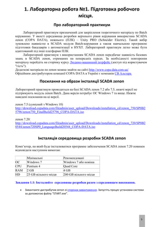 5
1. Лабораторна робота №1. Підготовка робочого
місця.
Про лабораторний практикум
Лабораторний практикум призначений для закріплення теоретичного матеріалу по Batch
керуванню. У якості середовища розробки верхнього рівня керування використана SCADA
zenon (COPA DATA), нижнього (ПЛК) – Unity PRO (Schneider Electric). Такий вибір
зумовлено наявністю в SCADA модуля Batch-керування а також навчальною програмою
підготовки бакалаврів з автоматизації в НУХТ. Лабораторний практикум легко може бути
адаптований під інші платформи ПЛК.
Лабораторний практикум з використанням SCADA zenon передбачає наявність базових
знань в SCADA zenon, отриманих на попередніх курсах. За необхідності повторення
матеріалу перейдіть на сторінку курсу Людино-машинний інтрфейс (доступ під користувачем
"гість").
Додаткові матеріали по zenon можна знайти на сайті http://www.copa-data.com.ua/
Офіційним дистрибутором компанії COPA DATA в Україні є компанія СВ Альтера
Посилання на образи інсталяції SCADA zenon
Лабораторний практикум проводиться на базі SCADA zenon 7.2 або 7.5, нижчі версії не
підтримують модуль zenon Batch. Дана версія потребує ОС Windows 7 та вище. Нижче
наведені посилання на ці версії.
zenon 7.5 (сумісний з Windows 10)
http://download.copadata.com/fileadmin/user_upload/Downloads/installation_cd/zenon_750/SP0B2
5796/zenon750_FinalBuild25796_COPA-DATA.iso
zenon 7.20:
http://download.copadata.com/fileadmin/user_upload/Downloads/installation_cd/zenon_720/SP0B2
0544/zenon720SP0_LanguageBuild20544_COPA-DATA.iso
Інсталяція середовища розробки SCADA zenon
Комп’ютер, на який буде інсталюватися програмне забезпечення SCADA zenon 7.20 повинен
відповідати наступним вимогам:
Мінімальні Рекомендовані
ОС Windows 7 Windows 7 або новіша
CPU Pentium 4 Quad Core
RAM 2 GB 4 GB
HD 25 GB вільного місця 200 GB вільного місця
Завдання 1.1: Інсталюйте середовище розробки разом з середовищем виконання.
 Завантажте дистрибутив zenon зі сторінки завантаження. Запустіть процес установки системи
за допомогою файлу “START.exe”.
 