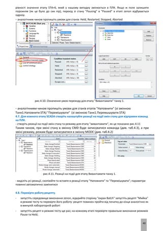40
рівності значення етапу STA=6, який у нашому випадку змінюється в ПЛК. Якщо ж поле залишити
порожнім (як це було до сих пір), перехід зі стану "Pausing" в "Paused" в етапі zenon відбувається
одразу.
- аналогічним чином пропишіть умови для станів: Held, Restarted, Stopped, Aborted
рис.4.10. Означення умов переходу для етапу "Вивантажити" танку 1.
- аналогічними чином пропишіть умови для станів етапів "Наповнити" (зі змінною
Танк1.Наповнити.STA) "Перемішувати" (зі змінною Танк1.Перемышувати.STA)
4.7. Для кожного етапу SCADA створіть налаштуйте реакції на події змін стану для відправки команд
на ПЛК.
- створіть реакції на події змін стану та режиму для етапу "вивантажити", як це показано рис.4.11
Таким чином, при зміні стану в змінну CMD буде записуватися команда (див. таб.4.3), а при
зміні режиму, режим буде записуватися в змінну MODE (див. таб.4.2)
рис.4.11. Реакції на події для етапу Вивантажити танку 1.
- виділіть усі реакції, скопіюйте та вставте в реакції етапу "Наповнити" та "Перемішувати"; параметри
повинні автоматично замінитися
4.8. Перевірте роботу рецепту.
- запустіть середовище виконання zenon, відкрийте сторінку "екран Batch" запустіть рецепт "Мийка"
в режимі тесту та перевірте його роботу: рецепт повинен пройти від початку до кінця аналогічно як
в минулій лабораторній роботі
- запустіть рецепт в режимі тесту ще раз; на кожному етапі перевірте правильне виконання режимів
Pause та Held;
 