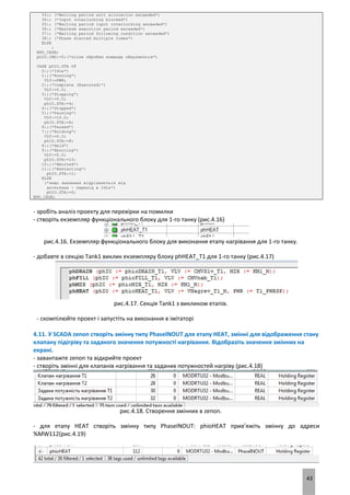 43
33:; (*Waiting period unit allocation exceeded*)
34:; (*Input interlocking blocked*)
35:; (*Waiting period input interlocking exceeded*)
36:; (*Maximum execution period exceeded*)
37:; (*Waiting period following condition exceeded*)
38:; (*Phase started multiple times*)
ELSE
;
END_CASE;
phIO.CMD:=0;(*після обробки команда обнуляється*)
CASE phIO.STA OF
0:;(*Idle*)
1:;(*Running*)
VLV:=PWR;
2:;(*Complete (Executed)*)
VLV:=0.0;
3:;(*Stopping*)
VLV:=0.0;
phIO.STA:=4;
4:;(*Stopped*)
5:;(*Pausing*)
VLV:=10.0;
phIO.STA:=6;
6:;(*Paused*)
7:;(*Holding*)
VLV:=0.0;
phIO.STA:=8;
8:;(*Held*)
9:;(*Aborting*)
VLV:=0.0;
phIO.STA:=10;
10:;(*Aborted*)
11:;(*Restarting*)
phIO.STA:=1;
ELSE
(*якщо значення відрізняється від
доступних - перехід в Idle*)
phIO.STA:=0;
END_CASE;
- зробіть аналіз проекту для перевірки на помилки
- створіть екземпляр функціонального блоку для 1-го танку (рис.4.16)
рис.4.16. Екземпляр функціонального блоку для виконання етапу нагрівання для 1-го танку.
- добавте в секцію Tank1 виклик екземпляру блоку phHEAT_T1 для 1-го танку (рис.4.17)
рис.4.17. Секція Tank1 з викликом етапів.
- скомпілюйте проект і запустіть на виконання в імітаторі
4.11. У SCADA zenon створіть змінну типу PhaseINOUT для етапу HEAT, змінні для відображення стану
клапану підігріву та заданого значення потужності нагрівання. Відобразіть значення змінних на
екрані.
- завантажте zenon та відкрийте проект
- створіть змінні для клапанів нагрівання та заданих потужностей нагріву (рис.4.18)
рис.4.18. Створення змінних в zenon.
- для етапу HEAT створіть змінну типу PhaseINOUT: phioHEAT прив’яжіть змінну до адреси
%MW112(рис.4.19)
 