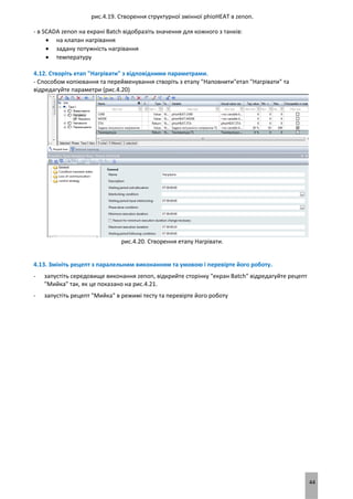 44
рис.4.19. Створення структурної змінної phioHEAT в zenon.
- в SCADA zenon на екрані Batch відобразіть значення для кожного з танків:
 на клапан нагрівання
 задану потужність нагрівання
 температуру
4.12. Створіть етап "Нагрівати" з відповідними параметрами.
- Способом копіювання та перейменування створіть з етапу "Наповнити"етап "Нагрівати" та
відредагуйте параметри (рис.4.20)
рис.4.20. Створення етапу Нагрівати.
4.13. Змініть рецепт з паралельним виконанням та умовою і перевірте його роботу.
- запустіть середовище виконання zenon, відкрийте сторінку "екран Batch" відредагуйте рецепт
"Мийка" так, як це показано на рис.4.21.
- запустіть рецепт "Мийка" в режимі тесту та перевірте його роботу
 