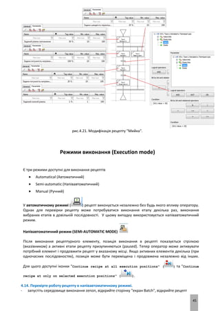 45
рис.4.21. Модифікація рецепту "Мийка".
Режими виконання (Execution mode)
Є три режими доступні для виконання рецептів
 Automatical (Автоматичний)
 Semi-automatic (Напівавтоматичний)
 Manual (Ручний)
У автоматичному режимі ( ) рецепт виконується незалежно без будь якого впливу оператору.
Однак для перевірки рецепту може потребуватися виконання етапу декілька раз, виконання
вибраних етапів в довільній послідовності. У цьому випадку використовується напівавтоматичний
режим.
Напівавтоматичний режим (SEMI-AUTOMATIC MODE)
Після виконання рецептурного елементу, позиція виконання в рецепті показується стрілкою
(вказівником) а активні етапи рецепту призупиняються (paused). Тепер оператор може активувати
потрібний елемент і продовжити рецепт у вказаному місці. Якщо активних елементів декілька (при
одночасних послідовностях), позиція може бути переміщена і продовжена незалежно від інших.
Для цього доступні іконки "Continue recipe at all execution positions" ( ) та "Continue
recipe at only on selected execution positions" ( ).
4.14. Перевірте роботу рецепту в напівавтоматичному режимі.
- запустіть середовище виконання zenon, відкрийте сторінку "екран Batch", відкрийте рецепт
 