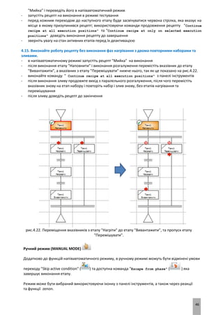 46
"Мийка" і переведіть його в напівавтоматичний режим
- запустіть рецепт на виконання в режимі тестування
- перед кожним переходом до наступного етапу буде засвічуватися червона стрілка, яка вказує на
місце в якому призупинився рецепт; використовуючи команди продовження рецепту "Continue
recipe at all execution positions" та "Continue recipe at only on selected execution
positions" доведіть виконання рецепту до завершення
- зверніть увагу на стан активних етапів перед їх деактивацією
4.15. Виконайте роботу рецепту без виконання фаз нагрівання з двома повторними наборами та
зливами.
- в напівавтоматичному режимі запустіть рецепт "Мийка" на виконання
- після виконання етапу "Наповнити" і виконання розгалуження перемістіть вказівник до етапу
"Вивантажити", а вказівник з етапу "Перемішувати" нижче нього, так як це показано на рис.4.22.
- виконайте команду " Continue recipe at all execution positions" з панелі інструментів
- після виконання зливу продовжте вихід з паралельного розгалуження, після чого перемістіть
вказівник знову на етап набору і повторіть набір і злив знову, без етапів нагрівання та
перемішування
- після зливу доведіть рецепт до закінчення
рис.4.22. Переміщення вказівників з етапу "Нагріти" до етапу "Вивантажити", та пропуск етапу
"Перемішувати".
Ручний режим (MANUAL MODE)
Додатково до функцій напівавтоматичного режиму, в ручному режимі можуть бути відмінені умови
переходу "Skip active condition" ( ) та доступна команда "Escape from phase" ( ) яка
завершує виконання етапу.
Режим може бути вибраний використовуючи іконку з панелі інструментів, а також через реакції
та функції zenon.
 