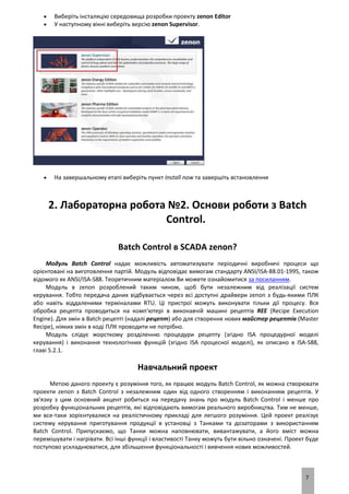 7
 Виберіть інсталяцію середовища розробки проекту zenon Editor
 У наступному вікні виберіть версію zenon Supervisor.
 На завершальному етапі виберіть пункт Install now та завершіть встановлення
2. Лабораторна робота №2. Основи роботи з Batch
Control.
Batch Control в SCADA zenon?
Модуль Batch Control надає можливість автоматизувати періодичні виробничі процеси що
орієнтовані на виготовлення партій. Модуль відповідає вимогам стандарту ANSI/ISA-88.01-1995, також
відомого як ANSI/ISA-S88. Теоретичним матеріалом Ви можете ознайомитися за посиланням.
Модуль в zenon розроблений таким чином, щоб бути незалежним від реалізації систем
керування. Тобто передача даних відбувається через всі доступні драйвери zenon з будь-якими ПЛК
або навіть віддаленими терміналами RTU. Ці пристрої можуть виконувати тільки дії процесу. Вся
обробка рецепта проводиться на комп'ютері в виконавчій машині рецептів REE (Recipe Execution
Engine). Для змін в Batch рецепті (надалі рецепт) або для створення нових майстер рецептів (Master
Recipe), ніяких змін в коді ПЛК проводити не потрібно.
Модуль слідує жорсткому розділенню процедури рецепту (згідно ISA процедурної моделі
керування) і виконання технологічних функцій (згідно ISA процесної моделі), як описано в ISA-S88,
главі 5.2.1.
Навчальний проект
Метою даного проекту є розуміння того, як працює модуль Batch Control, як можна створювати
проекти zenon з Batch Control з незалежним один від одного створенням і виконанням рецептів. У
зв'язку з цим основний акцент робиться на передачу знань про модуль Batch Control і менше про
розробку функціональних рецептів, які відповідають вимогам реального виробництва. Тим не менше,
ми все-таки зорієнтувалися на реалістичному прикладі для легшого розуміння. Цей проект реалізує
систему керування приготування продукції в установці з Танками та дозаторами з використанням
Batch Control. Припускаємо, що Танки можна наповнювати, вивантажувати, а його вміст можна
перемішувати і нагрівати. Всі інші функції і властивості Танку можуть бути вільно означені. Проект буде
поступово ускладнюватися, для збільшення функціональності і вивчення нових можливостей.
 