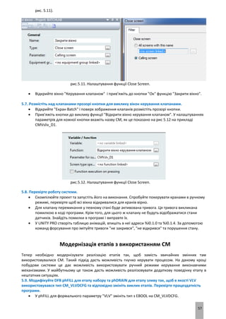 57
рис. 5.11).
рис.5.11. Налаштування функції Close Screen.
 Відкрийте вікно "Керування клапаном" і прив’яжіть до кнопки "Ок" функцію "Закрити вікно".
5.7. Розмістіть над клапанами прозорі кнопки для виклику вікон керування клапанами.
 Відкрийте "Екран Batch" і поверх зображення клапанів розмістіть прозорі кнопки.
 Прив’яжіть кнопки до виклику функції "Відкрити вікно керування клапаном". У налаштуваннях
параметрів для кожної кнопки вкажіть назву CM, як це показано на рис 5.12 на прикладі
CMVsliv_D1.
рис.5.12. Налаштування функції Close Screen.
5.8. Перевірте роботу системи.
 Скомпілюйте проект та запустіть його на виконання. Спробуйте покерувати кранами в ручному
режимі, перевірте щоб всі вікна відкривалися для кранів вірно.
 Для клапану перемикання у певному стані буде активована тривога. Ця тривога викликана
помилкою в коді програми. Крім того, для цього ж клапану не будуть відображатися стани
датчиків. Знайдіть помилки в програмі і виправте їх.
 У UNITY PRO створіть таблицю анімацій, впишіть в неї адреси %I0.1.0 та %I0.1.4. За допомогою
команд форсування про імітуйте тривоги "не закрився", "не відкрився" та порушення стану.
Модернізація етапів з використанням CM
Тепер необхідно модернізувати реалізацію етапів так, щоб замість звичайних змінних там
використовувалися CM. Такий підхід дасть можливість гнучко керувати процесом. На даному кроці
побудови системи це дає можливість використовувати ручний режими керування виконавчими
механізмами. У майбутньому це також дасть можливість реалізовувати додаткову поведінку етапу в
нештатних ситуаціях.
5.9. Модифікуйте DFB phFILL для етапу набору та phDRAIN для етапу зливу так, щоб в якості VLV
використовувався тип CM_VLVDCFG та відповідно змініть виклик етапів. Перевірте працездатність
програми.
 У phFILL для формального параметру "VLV" змініть тип з EBOOL на CM_VLVDCFG.
 