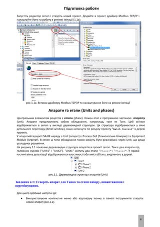 8
Підготовка роботи
Запустіть редактор zenon і створіть новий проект. Додайте в проект драйвер Modbus TCP/IP і
налаштуйте його на роботу в режимі імітації (1.1a).
рис.1.1a. Вставка драйверу Modbus TCP/IP та налаштування його на режим імітації
Апарати та етапи (Units and phases)
Центральним елементом рецептів є етапи (phase). Кожен етап є програмною частиною апарату
(unit). Апарати представляють собою обладнання, наприклад, таке як Танк. Цей зв'язок
відображається в zenon у вигляді деревовидної структури. Ця структура відображається у вікні
детального перегляду (detail window), якщо натиснути по розділу проекту "Batch Control" в дереві
проекту.
У апаратній ієрархії ISA-88 наряду з Unit (апарат) є Process Cell (Технологічна Комірка) та Equipment
Module (Агрегат). В zenon ці типи обладнання також можуть бути реалізовані через Unit, що дещо
ускладнює розуміння.
На рисунку 1.1 показане деревовидна структура апаратів в проекті zenon. Там є два апарати під
головним вузлом ("Unit1" і "Unit2"). "Unit1" містить два етапи "Phase1" і "Phase2". У правій
частині вікна деталізації відображаються властивості або вміст об'єкта, виділеного в дереві.
рис.1.1. Деревовидна структура апаратів (Unit)
Завдання 2.1: Створіть апарат для Танка та етапи набору, вивантаження і
перемішування.
Для цього зробимо наступні дії:
 Використовуючи контекстне меню або відповідну іконку в панелі інструментів створіть
новий апарат (рис.1.2).
 
