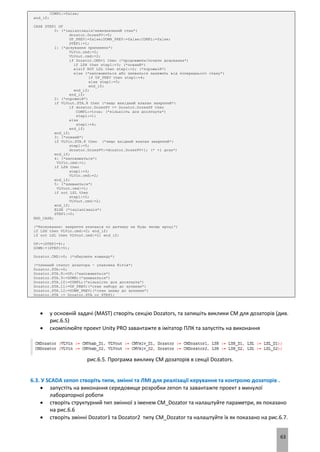 63
COMPL:=false;
end_if;
CASE STEP1 OF
0: (*інціалізація/невизначений стан*)
dozator.DozesPV:=0;
UP_PREV:=false;DOWN_PREV:=false;COMPL:=false;
STEP1:=1;
1: (*дозування припинено*)
VLVin.cmd:=2;
VLVout.cmd:=2;
if Dozator.CMD=1 then (*продовжити/почати дозування*)
if LSH then step1:=3; (*повний*)
elsif NOT LSL then step1:=2; (*порожній*)
else (*наповнюється або зливаться залежить від попереднього стану*)
if UP_PREV then step1:=4;
else step1:=5;
end_if;
end_if;
end_if;
2: (*порожній*)
if VLVout.STA.8 then (*якщо вихідний клапан закритий*)
if dozator.DozesPV >= Dozator.DozesSP then
COMPL:=true; (*кількість доз досягнута*)
step1:=1;
else
step1:=4;
end_if;
end_if;
3: (*повний*)
if VLVin.STA.8 then (*якщо вхідний клапан закритий*)
step1:=5;
dozator.DozesPV:=dozator.DozesPV+1; (* +1 доза*)
end_if;
4: (*наповнюється*)
VLVin.cmd:=1;
if LSH then
step1:=3;
VLVin.cmd:=2;
end_if;
5: (*зливається*)
VLVout.cmd:=1;
if not LSL then
step1:=2;
VLVout.cmd:=2;
end_if;
ELSE (*інціалізація*)
STEP1:=0;
END_CASE;
(*блокування: закриття клапанів по датчику на будь якому кроці*)
if LSH then VLVin.cmd:=2; end_if;
if not LSL then VLVout.cmd:=2; end_if;
UP:=(STEP1=4);
DOWN:=(STEP1=5);
Dozator.CMD:=0; (*обнулити команду*)
(*плинний статус дозатора - упаковка бітів*)
Dozator.STA:=0;
Dozator.STA.8:=UP;(*наповнюється*)
Dozator.STA.9:=DOWN;(*зливається*)
Dozator.STA.10:=COMPL;(*кількість доз досягнута*)
Dozator.STA.11:=UP_PREV;(*стан набору до зупинки*)
Dozator.STA.12:=DOWN_PREV;(*стан зливу до зупинки*)
Dozator.STA := Dozator.STA or STEP1;
 у основній задачі (MAST) створіть секцію Dozators, та запишіть виклики CM для дозаторів (див.
рис.6.5)
 скомпілюйте проект Unity PRO завантажте в імітатор ПЛК та запустіть на виконання
рис.6.5. Програма виклику CM дозаторів в секції Dozators.
6.3. У SCADA zenon створіть типи, змінні та ЛМІ для реалізації керування та контролю дозаторів .
 запустіть на виконання середовище розробки zenon та завантажте проект з минулої
лабораторної роботи
 створіть структурний тип змінної з іменем CM_Dozator та налаштуйте параметри, як показано
на рис.6.6
 створіть змінні Dozator1 та Dozator2 типу CM_Dozator та налаштуйте їх як показано на рис.6.7.
 