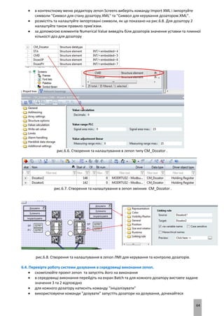 64
 в контекстному меню редактору zenon Screens виберіть команду Import XML і імпортуйте
символи "Символ для стану дозатору.XML" та "Символ для керування дозатором.XML".
 розмістіть та налаштуйте імпортовані символи, як це показано на рис.6.8. Для дозатору 2
налаштуйте також правило прив’язки.
 за допомогою елементів Numerical Value виведіть біля дозаторів значення уставки та плинної
кількості доз для дозатору
рис.6.6. Створення та налаштування в zenon типу CM_Dozator .
рис.6.7. Створення та налаштування в zenon змінних CM_Dozator .
рис.6.8. Створення та налаштування в zenon ЛМІ для керування та контролю дозаторів.
6.4. Перевірте роботу системи дозування в середовищі виконання zenon.
 скомпілюйте проект zenon та запустіть його на виконання
 в середовищі виконання перейдіть на екран Batch та для кожного дозатору виставте задане
значення 3 та 2 відповідно
 для кожного дозатору натисніть команду "ініціалізувати"
 використовуючи команди "дозувати" запустіть дозатори на дозування, дочекайтеся
 