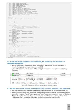 66
20:; (*Mode change: Automatical*)
21:; (*Mode change: Semi-automatic*)
22:; (*Mode change: Manual*)
30:; (*Exit Runtime initiated*)
31:; (*Runtime restart*)
32:; (*Unit allocation not possible*)
33:; (*Waiting period unit allocation exceeded*)
34:; (*Input interlocking blocked*)
35:; (*Waiting period input interlocking exceeded*)
36:; (*Maximum execution period exceeded*)
37:; (*Waiting period following condition exceeded*)
38:; (*Phase started multiple times*)
ELSE
;
END_CASE;
phIO.CMD:=0;(*після обробки команда обнуляється*)
CASE phIO.STA OF
0:;(*Idle*)
1:;(*Running*)
Dozator.CMD:=1; (*продовжити/почати дозування*)
if dozator.STA.10 then (*кількість доз досягнута*)
phIO.STA:=12;
end_if;
2:;(*Complete (Executed)*)
Dozator.CMD:=2; (*припинити дозування*)
3:;(*Stopping*)
Dozator.CMD:=2; (*припинити дозування*)
phIO.STA:=4;
4:;(*Stopped*)
5:;(*Pausing*)
Dozator.CMD:=2; (*припинити дозування*)
phIO.STA:=6;
6:;(*Paused*)
7:;(*Holding*)
Dozator.CMD:=2; (*припинити дозування*)
phIO.STA:=8;
8:;(*Held*)
9:;(*Aborting*)
Dozator.CMD:=2; (*припинити дозування*)
phIO.STA:=10;
10:;(*Aborted*)
11:;(*Restarting*)
phIO.STA:=1;
12: (*Completed*)
Dozator.CMD:=2; (*припинити дозування*)
ELSE
(*якщо значення відрізняється від
доступних - перехід в Idle*)
phIO.STA:=0;Dozator.CMD:=3; (*ініціалізувати дозатор*)
END_CASE;
6.6. У Unity PRO створіть інтерфейсні змінні phioDOZE_A та phioDOZE_B типу PhaseINOUT та
реалізуйте виклик етапів.
 у Unity PRO створіть інтерфейс ні змінні phioDOZE_A та phioDOZE_B типу PhaseINOUT т
прив’яжіть їх до адрес, як це показано на рис.6.10
 у секції Dozators запишіть виклики phDoze з потрібними аргументами для кожного етапу
(рис.6.10)
рис.6.10. Створення змінних та програми виклику етапів
6.7. У SCADA zenon створіть змінні та компонувальні блоки для етапів "Добавити А" та "Добавити B".
 у SCADA zenon створіть інтерфейсні змінні для етапів дозування, як це показано на рис.6.11
 в Batch Control створіть Unit "Дозатори" який буде відповідати з Агрегат установки дозування
 скопіюйте з Апарату "Танк1" в Unit "Дозатори" етап "Вивантажити", змініть назву на "Добавити
А", перейменуйте параметр "Заданий нижній рівень" на "Задана кількість", а "Рівень" на
"Дійсна кількість"; прив’яжіть параметри до потрібних змінних (див. рис.6.12)
 