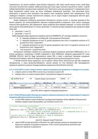 71
перемикання. Це можна зробити через базове керування, або через явний виклик етапу, який буде
частиною технологічної комірки. Вибір реалізації для таких задач залежить від об’єкту і вимог. У даній
лабораторній роботі використаємо окремий етап "Прокласти шлях для дозування" в параметрах якого
буде вказуватися номер танку, до якого необхідно перемкнути дозатори. Така реалізація дасть
можливість в рецепті явно вказувати той момент коли необхідно робити таке перемикання. Етап
необхідно створити в межах технологічної комірки, так як згідно моделі апаратурних об’єктів (див.
рис.6.2) клапан належить саме їй.
Окрім керування необхідно реалізувати блокування запуску етапів та програм дозування без
явного дозволу. Це загальноприйнята практика координаційного керування, коли запуск процедур
повинно бути дозволено, або заборонено. Якщо оператор явно вибирає маршрут, то тільки після його
прокладання можливий дозвіл на запуск дозаторів. У нашому випадку маршрутів для дозування буде
лише два:
 дозатори –> танк Т1
 дозатори –> танк Т2
Вибір маршруту буде задаватися окремою змінною DOZROUTE_SP, яка буде приймати значення:
 0 – маршрут дозування не вибраний, тому дозування блоковане
 1 – маршрут дозування на танк Т1, дозвіл дозування при стані 3-х ходового клапану на Т1
(аналогічно стану "закритий")
 2 – маршрут дозування на танк Т2, дозвіл дозування при стані 3-х ходового клапану на Т1
(аналогічно стану "відкритий")
 інші значення – аналогічно нулю
Блокування необхідно зробити як в програмі модулів керування дозаторів (CMDozator), так і в
етапах дозування, наприклад в SCADA ("Дозувати"). Для CMDozator введемо додатковий біт стану
DOZENBL (STA.13). Цей біт буде змінюватися ззовні CM, а саме в реалізації програми керування
Технологічної Комірки. Цей же біт буде використовуватися для дозволу дозування в zenon.
У ISA-88 описане вище керування, що не робить ніяких явних технологічних дій або керування
обладнанням, а лише дозволяє/забороняє, змінює режим чи стан базового або процедурного
керування прийнято називати Координаційним керуванням (Coordination Control).
6.11. У Unity PRO та zenon створіть змінну заданого маршруту для дозування, та виведіть їх на екран.
 створіть змінні в Unity PRO та zenon як це показано на рис.6.20
 виведіть його на сторінку екрану Batch з можливістю введення значення
рис.6.20. Змінні заданого маршруту дозування
6.12. У Unity PRO реалізуйте блокування модулів керування дозування при невідповідності заданого
маршруту дійсному положенню клапану.
 в Unity PRO створіть секцію Production яка буде реалізовувати логіку обробки Технологічної
Комірки, введіть туди код програми, що показана на рис.6.21
рис.6.21. Код для секції Production.
 змініть DFB-тип для дозаторів cmDozator так, щоб команда запуску не працювала при
відсутності дозволу на дозування (див рис. 6.22) а також щоб дозатор зупинявся при
відсутності дозволу на дозування
 