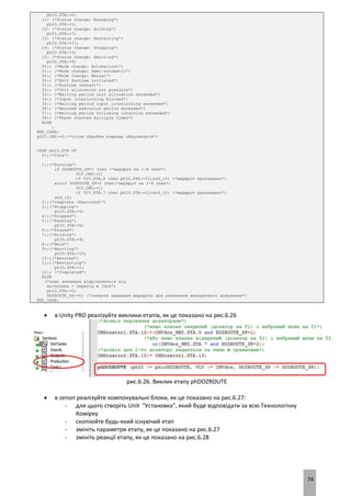 74
phIO.STA:=5;
11: (*Status change: Resuming*)
phIO.STA:=1;
12: (*Status change: Holding*)
phIO.STA:=7;
13: (*Status change: Restarting*)
phIO.STA:=11;
14: (*Status change: Stopping*)
phIO.STA:=3;
15: (*Status change: Aborting*)
phIO.STA:=9;
20:; (*Mode change: Automatical*)
21:; (*Mode change: Semi-automatic*)
22:; (*Mode change: Manual*)
30:; (*Exit Runtime initiated*)
31:; (*Runtime restart*)
32:; (*Unit allocation not possible*)
33:; (*Waiting period unit allocation exceeded*)
34:; (*Input interlocking blocked*)
35:; (*Waiting period input interlocking exceeded*)
36:; (*Maximum execution period exceeded*)
37:; (*Waiting period following condition exceeded*)
38:; (*Phase started multiple times*)
ELSE
;
END_CASE;
phIO.CMD:=0;(*після обробки команда обнуляється*)
CASE phIO.STA OF
0:;(*Idle*)
1:;(*Running*)
if DOZROUTE_SP=1 then (*маршрут на 1-й танк*)
VLV.CMD:=2;
if VLV.STA.8 then phIO.STA:=12;end_if; (*маршрут прокладено*)
elsif DOZROUTE_SP=2 then(*маршрут на 2-й танк*)
VLV.CMD:=1;
if VLV.STA.7 then phIO.STA:=12;end_if; (*маршрут прокладено*)
end_if;
2:;(*Complete (Executed)*)
3:;(*Stopping*)
phIO.STA:=4;
4:;(*Stopped*)
5:;(*Pausing*)
phIO.STA:=6;
6:;(*Paused*)
7:;(*Holding*)
phIO.STA:=8;
8:;(*Held*)
9:;(*Aborting*)
phIO.STA:=10;
10:;(*Aborted*)
11:;(*Restarting*)
phIO.STA:=1;
12:; (*Completed*)
ELSE
(*якщо значення відрізняється від
доступних - перехід в Idle*)
phIO.STA:=0;
DOZROUTE_SP:=0; (*скинути завдання маршруту для уникнення випадкового дозування*)
END_CASE;
 в Unity PRO реалізуйте виклики етапів, як це показано на рис.6.26
рис.6.26. Виклик етапу phDOZROUTE
 в zenon реалізуйте компонувальні блоки, як це показано на рис.6.27:
- для цього створіть Unit "Установка", який буде відповідати за всю Технологічну
Комірку
- скопіюйте будь-який існуючий етап
- змініть параметри етапу, як це показано на рис.6.27
- змініть реакції етапу, як це показано на рис.6.28
 