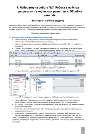 79
7. Лабораторна робота №7. Робота з майстер
рецептами та керівними рецептами. Обробка
винятків.
Властивості майстер-рецептів
У минулих лабораторних роботах майстер рецепти використовувалися тільки в режимі тестування. У
цій лабораторній роботі необхідно випустити майстер рецепти (Release) для використання на їх основі
керівних рецептів, що в свою чергу призначені для виготовлення конкретних партій продукту.
Вікно керування майстер рецептами.
7.1. У zenon створіть вікно керування майстер рецептами
 завантажте Unity PRO та проект з минулої лабораторної роботи, скомпілюйте проект,
завантажте в імітатор ПЛК та запустіть на виконання
 завантажте проект zenon з минулої лабораторної роботи, скомпілюйте його та запустіть на
виконання
 у проекті zenon створіть сторінку " Екран керування майстер рецептами" з типом сторінки
"Batch Control" та фрейму, на базі якого був створений "Екран Cell" (див. рис.7.1)
рис.7.1. Створення вікна керування рецептами
 на екрані розмістіть керівні елементи за шаблоном для Майстер-рецептів (див.рис.7.2)
рис.7.2. Розміщування елементів для керування Майстер-рецептами за замовченням
 створіть функцію "Перемикання на екран керування майстер рецептами" для відкриття
новоствореного екрану. У вікні налаштування фільтрів залиште все за замовченням
 на сторінці "Екран Меню" створіть кнопку з написом "Майстер рецепти" для перемикання на
новостворенний екран
 Розтягніть елемент "Master recipes list" на всю ширину екрану з урахуванням розміщення з
права кнопок керування;
 скомпілюйте та перезавантажте проект; відкрийте вікно керування майстер рецептами,
використовуючи кнопку та вікно налаштування колонок добавте усі колонки (див. рис.7.3)
Тепер в списку майстер рецептів добре видно усі їх властивості . Однак для роботи з вікнами
керування, операторам потрібні локалізовані назви параметрів. Тому в zenon треба налаштувати
переклади.
 