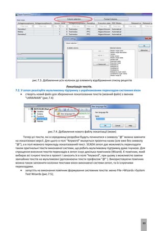 80
рис.7.3. Добавлення усіх колонок до елементу відображення списку рецептів
Локалізація текстів.
7.2. У zenon реалізуйте мультимовну підтримку з україномовним перекладом системних вікон
 створіть новий файл для збереження локалізованих текстів (мовний файл) з іменем
"UKRAINIAN" (рис.7.4)
рис.7.4. Добавлення нового файлу локалізації (мови)
Тепер усі тексти, які в середовищі розробки будуть починатися з символу "@" можна замінити
на локалізовані версії. Для цього в полі "Keyword" вказується проектна назва (але вже без символу
"@"), а в полі мовного перекладу локалізований текст. SCADA zenon дає можливість перекладати
також оригінальні тексти виконавчої системи, що робить мультимовну підтримку дуже гнучкою. Для
спрощення внесення текстів перекладів в zenon існує декілька помічників (Wizard). Є помічник, який
вибирає всі існуючі тексти в проекті і заносить їх в поле "keyword", при цьому з можливістю заміни
звичайних текстів на мультимовні (доповнюючи тексти префіксом "@" ). Використовуючи помічник
можна також заповнити колонки текстами вікон виконавчої системи zenon, та їх існуючими
перекладами.
 запустіть на виконання помічник формування системних текстів: меню File->Wizards->System
Text Wizards (рис.7.5);
 