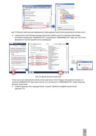 81
рис.7.5.Виклик помічника для формування перекладених текстів вікон виконавчої системи zenon
 користуючись діалоговими вікнами помічника створіть тексти з існуючим перекладом
англійькою мовою для "ZENONSTR.TXT" та російською "UKRAININAN.TXT" (див. рис.7.6). Після
формування текстів закрийте вікна конфігурації.
рис.7.6. Діалогові вікна помічника
Тепер при старті виконавчої системи zenon оригінальні тексти будуть показуватися такими, як
записано ZENONSTR.TXT. Для зміни текстів на ті, які внесені в "UKRAININAN.TXT" треба запустити
функцію зміни мови.
 Створіть функцію типу Language Switch з назвою "Зробити інтерфейс українською"
(див.рис.7.7).
 