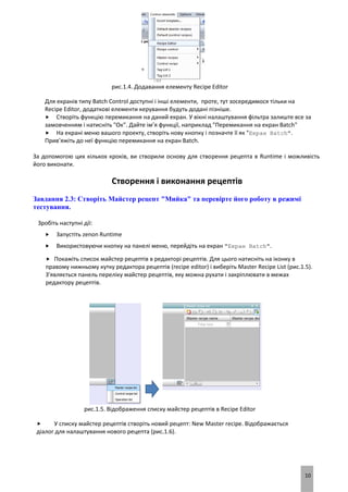 10
рис.1.4. Додавання елементу Recipe Editor
Для екранів типу Batch Control доступні і інші елементи, проте, тут зосередимося тільки на
Recipe Editor, додаткові елементи керування будуть додані пізніше.
 Створіть функцію перемикання на даний екран. У вікні налаштування фільтра залиште все за
замовченням і натисніть "Ок". Дайте ім’я функції, наприклад "Перемикання на екран Batch"
 На екрані меню вашого проекту, створіть нову кнопку і позначте її як "Екран Batch".
Прив’яжіть до неї функцію перемикання на екран Batch.
За допомогою цих кількох кроків, ви створили основу для створення рецепта в Runtime і можливість
його виконати.
Створення і виконання рецептів
Завдання 2.3: Створіть Майстер рецепт "Мийка" та перевірте його роботу в режимі
тестування.
Зробіть наступні дії:
 Запустіть zenon Runtime
 Використовуючи кнопку на панелі меню, перейдіть на екран "Екран Batch".
 Покажіть список майстер рецептів в редакторі рецептів. Для цього натисніть на іконку в
правому нижньому кутку редактора рецептів (recipe editor) і виберіть Master Recipe List (рис.1.5).
З'являється панель переліку майстер рецептів, яку можна рухати і закріплювати в межах
редактору рецептів.
рис.1.5. Відображення списку майстер рецептів в Recipe Editor
 У списку майстер рецептів створіть новий рецепт: New Master recipe. Відображається
діалог для налаштування нового рецепта (рис.1.6).
 