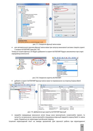 82
рис.7.7. Створення функції зміни мови
 для автоматичного виклику функції зміни мови при запуску виконавчої системи створіть скрипт
з назвою AUTOSTART (див.рис.7.8)
Тепер усі існуючі функції, які будуть добавлені в скрипт AUTOSTART будуть викликатися при старті
середовища виконання.
рис.7.8. Створення скрипту AUTOSTART
 добавте в скрипт AUTOSTART функції зміни мови та перемикання на сторінку Екрану Batch
(див.рис.7.9)
рис.7.9. Добавлення до скрипту AUTOSTART функцій
 закрийте середовище виконання zenon (якщо воно виконується), скомпілюйте проект, та
запустіть на виконання; проконтролюйте спрацювання функцій відкриття екрану Batch та зміни
мови. Подивіться як перекладені російською терміни.
Існуючий перекладений текст не завжди зрозумілий. Для зручності роботи при відлагодженні
 