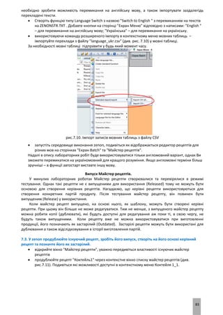 83
необхідно зробити можливість перемикання на англійську мову, а також імпортувати заздалегідь
перекладені тексти.
 Створіть функцію типу Language Switch з назвою "Switch to English " з перемиканням на текстів
на ZENONSTR.TXT . Добавте кнопки на сторінці "Екран Меню" відповідно з написами: "English "
– для перемикання на англійську мову; "Українська" – для перемикання на українську.
 використовуючи команду розширеного імпорту в контекстному меню мовних таблиць –
імпортуйте переклади з файлу "language_ukr.csv" (див. рис. 7.10) у мовні таблиці.
За необхідності мовні таблиці підправити у будь який момент часу.
рис.7.10. Імпорт записів мовних таблиць з файлу CSV
 запустіть середовище виконання zenon, подивіться як відображається редактор рецептів для
різних мов на сторінках "Екран Batch" та "Майстер рецептів".
Надалі в опису лабораторних робіт буде використовуватися тільки англомовний варіант, однак Ви
зможете перемикатися на україномовний для кращого розуміння. Якщо англомовні терміни більш
зручніші – в функції автостарт виставте іншу мову.
Випуск Майстер рецептів.
У минулих лабораторних роботах Майстер рецепти створювалися та перевірялися в режимі
тестування. Однак такі рецепти не є випущеними для використання (Released) тому не можуть бути
основою для створення керівних рецептів. Нагадаємо, що керівні рецепти використовуються для
створення конкретних партій продукту. Після тестування майстер рецепту, він повинен бути
випущеним (Release) у використання.
Коли майстер рецепт випущено, на основі нього, як шаблону, можуть бути створені керівні
рецепти. При цьому він більше не може редагуватися. Тим не менше, з випущеного майстер рецепту
можна робити копії (дублювати), які будуть доступні для редагування аж поки ті, в свою чергу, не
будуть також випущеними. Коли рецепту вже не можна використовуватися при виготовленні
продукції, його позначають як застарілий (Outdated). Застарілі рецепти можуть бути використані для
дублювання а також відслідковування в історії виготовлення партій.
7.3. У zenon продублюйте існуючий рецепт, зробіть його випуск, створіть на його основі керівний
рецепт та позначте його як застарілий.
 відкрийте вікно "Майстер рецепти", уважно передивіться властивості існуючих майстер
рецептів
 продублюйте рецепт "Коктейль1" через контекстне вікно списку майстер рецептів (див.
рис.7.11). Подивіться які можливості доступні в контекстному меню Коктейля 1_1.
 