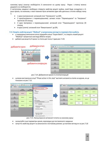 85
кожному кроці означує необхідність їх виконання на цьому кроці. Рядки і стовпці можна
додавати за необхідністю.
У наступному завданні необхідно створити майстер рецепт мийки, який буде складатися з 4-
рьох кроків, на кожному з яких повинен бути активним один або декілька з етапів набору танку
1:
 1 крок (наповнення): активний етап "Наповнити" на 20%
 2 крок(нагрівання з перемішуванням): активні етапи "Перемішувати" та "Нагрівати"
протягом 10 секунд
 3 крок (витримка з перемішуванням): активний етап "Перемішувати" протягом 20
секунд
 4 крок (злити): активний етап "Вивантажити" до 0%;
7.4. Створіть майстер рецепт "Мийка2" у матричному вигляді та перевірте його роботу.
 у середовищі виконання zenon відкрийте вікно "Екран Batch", та створіть новий рецепт
"Мийка2" матричного вигляду (Matrix recipe)
 добавте до рецепту 4 кроки та етапи для танку 1 (див.рис.7.14)
рис.7.14. Добавлення кроків та етапів/операцій
 шляхом виставлення опції "Phase active in this step" виставте активність етапів на кроках, як це
показано на рис.7.15
рис.7.15. Налаштування активності етапів на кожному кроці
 налаштуйте інші параметри кроків, відповідно до поставленого завдання
 запустіть майстер рецепт на виконання в тестовому режимі; це матиме вигляд як на рис.7.16
 