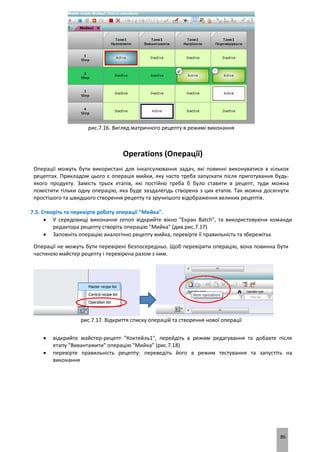 86
рис.7.16. Вигляд матричного рецепту в режимі виконання
Operations (Операції)
Операції можуть бути використані для інкапсулювання задач, які повинні виконуватися в кількох
рецептах. Прикладом цього є операція мийки, яку часто треба запускати після приготування будь-
якого продукту. Замість трьох етапів, які постійно треба б було ставити в рецепт, туди можна
помістити тільки одну операцію, яка буде заздалегідь створена з цих етапів. Так можна досягнути
простішого та швидшого створення рецепту та зручнішого відображення великих рецептів.
7.5. Створіть та перевірте роботу операції "Мийка".
 У середовищі виконання zenon відкрийте вікно "Екран Batch", та використовуючи команди
редактора рецепту створіть операцію "Мийка" (див.рис.7.17)
 Заповніть операцію аналогічно рецепту мийка, перевірте її правильність та збережітьє
Операції не можуть бути перевірені безпосередньо. Щоб перевірити операцію, вона повинна бути
частиною майстер рецепту і перевірена разом з ним.
рис.7.17. Відкриття списку операцій та створення нової операції
 відкрийте майстер-рецепт "Коктейль1", перейдіть в режим редагування та добавте після
етапу "Вивантажити" операцію "Мийка" (рис.7.18)
 перевірте правильність рецепту: переведіть його в режим тестування та запустіть на
виконання
 