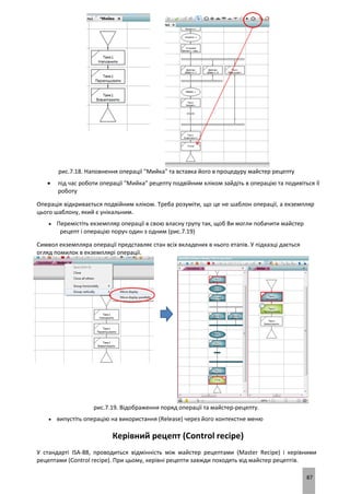 87
рис.7.18. Наповнення операції "Мийка" та вставка його в процедуру майстер рецепту
 під час роботи операції "Мийка" рецепту подвійним кліком зайдіть в операцію та подивіться її
роботу
Операція відкривається подвійним кліком. Треба розуміти, що це не шаблон операції, а екземпляр
цього шаблону, який є унікальним.
 Перемістіть екземпляр операції в свою власну групу так, щоб Ви могли побачити майстер
рецепт і операцію поруч один з одним (рис.7.19)
Символ екземпляра операції представляє стан всіх вкладених в нього етапів. У підказці дається
огляд помилок в екземплярі операції.
рис.7.19. Відображення поряд операції та майстер-рецепту.
 випустіть операцію на використання (Release) через його контекстне меню
Керівний рецепт (Control recipe)
У стандарті ISA-88, проводиться відмінність між майстер рецептами (Master Recipe) і керівними
рецептами (Control recipe). При цьому, керівні рецепти завжди походять від майстер рецептів.
 