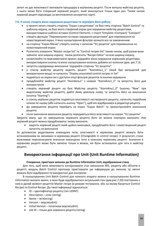 88
zenon не дає можливості змінювати процедуру в керівному рецепті. Після випуску майстер рецепту,
з нього може бути створений керівний рецепт, який виконується тільки один раз. Таким чином
керівний рецепт відповідає за виготовлення конкретної партії.
7.6. У zenon створіть вікно керування рецептами та перевірте його роботу
 у проекті zenon створіть сторінку "Екран з рецептами" на базі типу сторінки "Batch Control" та
шаблону екрану, на базі якого створений екран для керування майстер рецептами,
використовуючи шаблон вставки (Control Elements -> Insert Template->Compact) "Compact"
 створіть функцію "Перемикання на екран керування рецептами" для перемикання на
новостворений екран. У вікні налаштування фільтрів залиште все за замовченням
 на сторінці "Екран Меню" створіть кнопку з написом "Усі рецепти" для перемикання на
новостворенний екран
 Розтягніть елементи "Master recipe list" та "Control recipes list" таким чином, щоб разом вони
зайняли всю ширину екрану; також розтягніть "Recipe Editor" на всю ширину екрану;
 скомпілюйте та перезавантажте проект; відкрийте вікно керування керівними рецептами,
використовуючи кнопку та вікно налаштування колонок добавте усі колонки (див. рис.7.3)
 запустіть середовище виконання і відкрийте сторінку "Усі рецепти"
 у списку майстер рецепту виділіть рецепт "Коктейль1_1" (який був випущений для
використання вище) та натисніть "Display associated control recipes in list"
 подивіться на екрані які є доступні опції фільтрів рецептів та кнопки керування
 продублюйте майстер рецепт "Коктйель1" з назвою "Коктейль1_2" та випустіть його для
використання
 створіть керівний рецепт на базі Майстер рецепту "Коктейль1_2" (кнопка "New" при
виділеному майстер рецепті), дайте йому довільну назву, та запустіть його на виконання
(кнопка "Starting")
 у списку керівних рецептів подивіться властивості нествореного рецепту, натисніть подвійним
кліком по ньому (або натисніть кнопку "Open"), щоб він відобразився в редакторі рецепту
 до завершення рецепту перейдіть на екран "Екран Batch" та проконтролюйте виконання
рецепту
 після закінчення виконання рецепту передивіться його властивості на екрані "Усі рецепти"
Зверніть увагу, що по завершенню керівного рецепту його не можна повторно виконати. Але
керівний рецепт можна продублювати і знову виконати.
 виділіть керівний рецепт який щойно виконався, продублюйте його і новостворений рецепт
запустіть на виконання
За допомогою редагованих командних тегів, властивості в керівному рецепті можуть бути
встановленими як змінювані в керівному рецепті (Changeable in control recipe). У результаті, стане
можливим перезаписувати значення командних тегів в кожному керівному рецепті. Значення в
керівному рецепті може бути змінено тільки в межах, які були встановлені для тега в майстер
рецепті.
Використання інформації про Unit (Unit Runtime Information)
Створення, прив'язка змінних до Runtime Information Unit, відображення стану
Для того, щоб мати можливість контролювати стан виконання REE, рецепту або об'єктів в
рецепті, модуль Batch Control пропонує прив’язувати цю інформацію до змінних. Ці змінні
можуть бути відображені та використані для контролю.
В налаштуваннях Unit Batch Control для кожного апарату можна в налаштуваннях Runtime
Information вказати змінні, в яких буде відображатися актуальний стан (див.рис.7.20) пов’язаних з
ним в даний момент рецептів Master recipe (в режимі тестування, або на якому базується Control
Recipe) та Control Recipe. До такої інформації відноситься:
 ID – ідентифікатор рецепту (тип UDINT)
 Description – опис (string)
 Name – ім'я(string)
 Version – версія(udint)
 Initial Version – початкова версія(udint)
 Job ID – тільки для керівного рецепту (string)
 