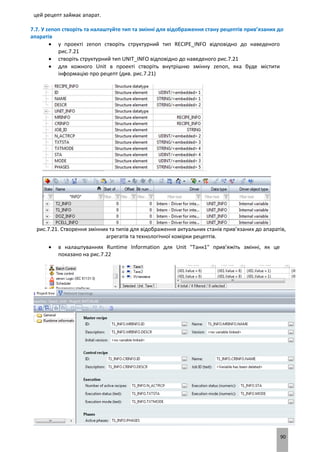 90
цей рецепт займає апарат.
7.7. У zenon створіть та налаштуйте тип та змінні для відображення стану рецептів прив’язаних до
апаратів
 у проекті zenon створіть структурний тип RECIPE_INFO відповідно до наведеного
рис.7.21
 створіть структурний тип UNIT_INFO відповідно до наведеного рис.7.21
 для кожного Unit в проекті створіть внутрішню змінну zenon, яка буде містити
інформацію про рецепт (див. рис.7.21)
рис.7.21. Створення змінних та типів для відображення актуальних станів прив’язаних до апаратів,
агрегатів та технологічної комірки рецептів.
 в налаштуваннях Runtime Information для Unit "Танк1" прив’яжіть змінні, як це
показано на рис.7.22
 