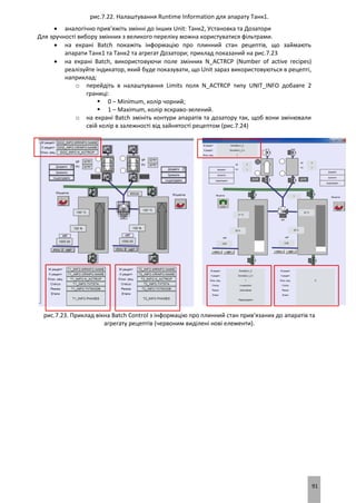 91
рис.7.22. Налаштування Runtime Information для апарату Танк1.
 аналогічно прив’яжіть змінні до інших Unit: Танк2, Установка та Дозатори
Для зручності вибору змінних з великого переліку можна користуватися фільтрами.
 на екрані Batch покажіть інформацію про плинний стан рецептів, що займають
апарати Танк1 та Танк2 та агрегат Дозатори; приклад показаний на рис.7.23
 на екрані Batch, використовуючи поле змінних N_ACTRCP (Number of active recipes)
реалізуйте індикатор, який буде показувати, що Unit зараз використовуються в рецепті,
наприклад:
o перейдіть в налаштування Limits поля N_ACTRCP типу UNIT_INFO добавте 2
границі:
 0 – Minimum, колір чорний;
 1 – Maximum, колір яскраво-зелений.
o на екрані Batch змініть контури апаратів та дозатору так, щоб вони змінювали
свій колір в залежності від зайнятості рецептом (рис.7.24)
рис.7.23. Приклад вікна Batch Control з інформацію про плинний стан прив’язаних до апаратів та
агрегату рецептів (червоним виділені нові елементи).
 