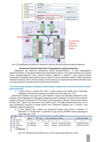 92
рис.7.24. Відображення зайнятості апаратів та агрегату зміною кольору контуру обладнання.
Використання Runtime Information в процедурному керуванні рецептом
Інформацію про зайнятість обладнання можна використовувати і в логіці процедурного
керування рецепту. У попередніх роботах для приготування одного і того самого продукту але в різних
танках використовувалися різні майстер рецепти. Доречно в одному і тому самому рецепті
прописувати процедуру приготування для усіх танків, в яких це можливо зробити. Вибір танку може
проводитися вручну, або за певною умовою. Нижче описано, як реалізувати автоматичний вибір танку
при запуску рецепту з використанням Unit Runtime Information.
7.8. У zenon створіть рецепт, який буде готовити продукт у будь-якому з вільних (не зайнятих іншим
рецептом) танків
 У проекті zenon в створіть Unit "Цех" в якому створіть етап "Вибір танку", який буде
передувати приготуванню продукту в конкретному танку (див. рис. 7.25)
Даний етап потрібен тільки для того, щоб створити в ньому теги перевірки зайнятості танків.
Інакшим чином інформацію в процедурне керування рецепту передати не можна. Логічно було б
створити етап уже в існуючому Unit "Установка", який відповідає за функції Технологічної комірки
(Process Cell). Однак, при виконанні етапу "Вибір танку" Unit буде зайнятий рецептом, що не
дасть можливість запустити в іншому рецепті етап "Прокласти маршрут доз". У зв’язку з цим
необхідно створити новий Unit.
 В етапі "Вибір танку" створіть теги зворотного зв'язку типу Numeric з іменами "T1
Зайнятий" та "T2 Зайнятий" та прив’яжіть їх до полів N_ACTRRCP змінних відповідних
танків (див. рис. 7.25)
рис.7.25. Створення етапу Вибір танку, та тегів індикаторів зайнятості танків.
 