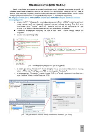 95
Обробка винятків (Error handling)
ISA88 передбачає врахування в автоматі станів результату обробки виняткових ситуацій. Ця
обробка винятків як правило проводиться в логіці роботи апаратурних процедур (в ПЛК). Тим не
менше, деякі винятки, наприклад комунікаційні помилки треба обробляти з обидвох боків - і з боку
ПЛК (апаратурного керування) і з боку SCADA (апаратурне та рецептурне керування).
7.9. У програмі етапу phFILL ПЛК та SCADA zenon в стані "RUNNING" створіть обробник помилок
клапану відкриття.
 у проекті UNITY PRO відкрийте секцію функціонального блоку "phFILL" та змініть програму
таким чином, щоб при будь-якій помилці клапану набору (статусні біти 0..3) етап
переходив в стан "Holding" (рис.7.28); зверніть увагу на дії, які відбуваються в стані
Holding та як змінюється реакція автомату станів на команди керування;
 самостійно модифікуйте програму так, щоб в стані "Held", клапан набору завжди був
закритим;
 внесіть зміни в імітатор ПЛК;
рис.7.28. Модифікація програми для етапу phFILL.
 в zenon для етапу "Наповнити" Танків створіть умову виникнення помилки як перехід
етапу в ПЛК в стан "Held" (див.рис.7.29) та змініть умову "Restarted";
 в реакціях етапу "Наповнити" створіть подію "PLC Error" в якій пропишіть перехід етапу в
стан "Holding" (Phase Holding) (див.рис.7.30)
рис.7.29. Добавлення в zenon умови виникнення помилки для етапу.
 