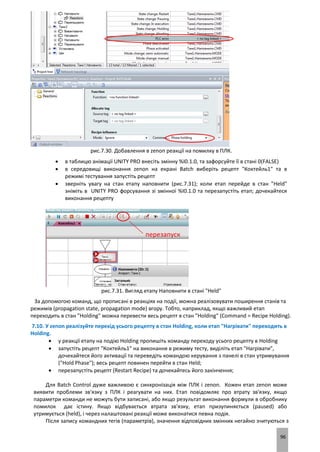 96
рис.7.30. Добавлення в zenon реакції на помилку в ПЛК.
 в таблицю анімації UNITY PRO внесіть змінну %I0.1.0, та зафорсуйте її в стані 0(FALSE)
 в середовищі виконання zenon на екрані Batch виберіть рецепт "Коктейль1" та в
режимі тестування запустіть рецепт
 зверніть увагу на стан етапу наповнити (рис.7.31); коли етап перейде в стан "Held"
зніміть в UNITY PRO форсування зі змінної %I0.1.0 та перезапустіть етап; дочекайтеся
виконання рецепту
рис.7.31. Вигляд етапу Наповнити в стані "Held"
За допомогою команд, що прописані в реакціях на події, можна реалізовувати поширення станів та
режимів (propagation state, propagation mode) вгору. Тобто, наприклад, якщо важливий етап
переходить в стан "Holding" можна перевести весь рецепт в стан "Holding" (Command = Recipe Holding).
7.10. У zenon реалізуйте перехід усього рецепту в стан Holding, коли етап "Нагрівати" переходить в
Holding.
 у реакції етапу на подію Holding пропишіть команду переходу усього рецепту в Holding
 запустіть рецепт "Коктейль1" на виконання в режиму тесту, виділіть етап "Нагрівати",
дочекайтеся його активації та переведіть командою керування з панелі в стан утримування
("Hold Phase"); весь рецепт повинен перейти в стан Held;
 перезапустіть рецепт (Restart Recipe) та дочекайтесь його закінчення;
Для Batch Control дуже важливою є синхронізація між ПЛК і zenon. Кожен етап zenon може
виявити проблеми зв'язку з ПЛК і реагувати на них. Етап повідомляє про втрату зв'язку, якщо
параметри команди не можуть бути записані, або якщо результат виконання формули в обробнику
помилок дає істину. Якщо відбувається втрата зв'язку, етап призупиняється (paused) або
утримується (held), і через налаштовані реакції може виконатися певна подія.
Після запису командних тегів (параметрів), значення відповідних змінних негайно зчитуються з
 