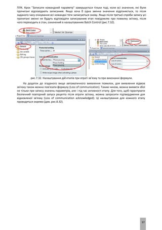 97
ПЛК. Крок "Записати командний параметр" завершується тільки тоді, коли всі значення, які були
прочитані відповідають записаним. Якщо хоча б одна змінна значення відрізняється, то після
заданого часу очікування всі командні теги записуються знову. Якщо після третьої спроби запису усі
прочитані змінні не будуть відповідати записуваним етап повідомляє про помилку зв'язку, після
чого переходить в стан, означений в налаштуваннях Batch Control (рис.7.32).
рис.7.32. Налаштування дій етапів при втраті зв’язку та при виконанні формули.
На додаток до згаданого вище автоматичного виявлення помилок, для виявлення відмов
зв'язку також можна пов'язати формулу (Loss of communication). Таким чином, можна виявити збої
не тільки при запису значень параметрів, але і під час активності етапу. Для того, щоб гарантувати
безпечний повторний запуск рецепта після втрати зв'язку, можна запросити підтвердження для
відновленої зв'язку (Loss of communication acknowledged). Ці налаштування для кожного етапу
проводяться окремо (див. рис.8.32).
 