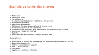 Exemple de cahier des charges
 Multitouch
 Worldview, zoom
 Technologie 3D
 Gestion de recette (création, modification, chargement)
 Gestion de fichiers PDF
 Gestion de fichiers vidéo
 Multilingue (français, anglais, allemand, chinois, ......)
 Gestion des alarmes et des évènements
 Identification de l’opérateur avec possibilité de modification du mot de passe
 Conformité FDA 21 CFR PART 11
 PackML
 Compatible API Allen-Bradley, Siemens, Beckhoff, B+R, …
En complément :
 Historisation et analyse des données (par ex. indicateurs de performances TRS/TRG)
 Exportation des données
 Création visualisation de rapports
 OPC / OPC UA Server
 WebServer
 Application smartphone / tablette
 …
 