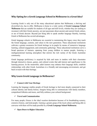 Why Opting for a Greek Language School in Melbourne is a Great Idea?
Learning Greek is only one of the many educational options that Melbourne, a thriving and
diversified city, has to offer. Melbourne is home to a wide variety of Greek Language School
Melbourne that are suitable for students of all ages and skill levels, whether they are seeking to
reconnect with their Greek ancestry, are just passionate about ancient and current Greek culture,
or are of Greek descent. Beyond just being able to speak another language fluently, learning
Greek in Melbourne has several advantages.
Greek language schools in Melbourne are essential to maintaining this legacy since they teach
the Greek language, customs, and values to the next generation. These educational institutions
cultivate a greater awareness for Greek heritage in its pupils by means of immersive language
learning, cultural engagement, and community gatherings. These educational institutions serve a
broad spectrum of learners, spanning from young children to mature people, fostering a
multigenerational learning atmosphere that mirrors the rich variety of the Greek Australian
community.
Greek language proficiency is acquired by kids and teens in tandem with their classmates
through interactive classes, games, and cultural events that add interest and significance to the
learning process. In the meanwhile, adult learners may enhance their language skills, establish
relationships with other Greek Australians in a friendly and encouraging environment, and get
back in touch with their heritage.
Why Learn Greek Language in Melbourne?
 Connect with Your Heritage
Learning the language enables people of Greek heritage to feel more deeply connected to their
cultural identity and family history. Imagine being able to communicate with family members,
comprehend folktales and music, and fully embrace your cultural background.
 Travel and Communication
For many people, Greece is the ideal vacation destination because of its breathtaking scenery,
extensive history, and kind people. Gaining a greater grasp of the local culture and being able to
converse with them will be made possible by a Greek Language School Melbourne.
 Open Doors to Higher Education
 