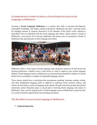 A Comprehensive Guide to Choose a Greek School to Learn Greek
Language in Melbourne
Learning a Greek Language Melbourne is a journey that leads to personal development,
meaningful friendships, and unique cultural experiences. Melbourne provides a thriving center
for language learners to immerse themselves in the splendor of the Greek world, catering to
individuals who are enthralled with the Greek language and culture. Greek culture is strong in
Melbourne, a city known for its diverse population and strong sense of community. Greeks in
Melbourne take great pleasure in their language and culture.
Melbourne offers a wide range of Greek language study programs catered to all skill levels and
learning preferences, whether you're a total novice or want to improve your current language
abilities. Greek language classes in Melbourne are structured and intended for students of various
ability levels, according to a number of respectable language schools.
These classes usually have a curriculum that encompasses speaking, listening, reading, writing,
and other fundamental language skills in addition to exploring Greek customs, history, and
culture. By providing a variety of language study options through community groups and cultural
institutions, Zenon Education plays a crucial part in fostering Greek language and culture in
Melbourne. Thus, start by signing up for a Greek language course in Melbourne to open the door
to a world of limitless opportunities and rewarding encounters.
The Benefits to Learn Greek Language in Melbourne
 Cultural Immersion
 
