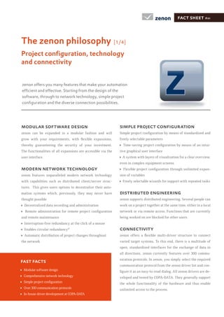 fact sheet #01



The zenon philosophy                                           [1/4]

Project conﬁguration, technology
and connectivity


zenon offers you many features that make your automation
efﬁcient and effective. Starting from the design of the
software, through to network technology, simple project
conﬁguration and the diverse connection possibilities.




modular software design                                          simple project conﬁguration
zenon can be expanded in a modular fashion and will
                                                                 freely selectable parameters
thereby guaranteeing the security of your investment.                                                                         -
The functionalities of all expansions are accessible via the     tive graphical user interface
user interface.                                                   A system with layers of visualization for a clear overview,
                                                                 even in complex equipment screens
modern network technology                                                                                                     -
zenon features unparalleled modern network technology            sion of variables
with capabilities such as distributed client/server struc-         Freely selectable wizards for support with repeated tasks
tures. This gives users options to decentralize their auto-
mation systems which, previously, they may never have            distributed engineering
thought possible                                                 zenon supports distributed engineering. Several people can
  Decentralized data recording and administration                work on a project together at the same time, either in a local
                                                                 network or via remote access. Functions that are currently
and remote maintenance                                           being worked on are blocked for other users.
  Interruption-free redundancy at the click of a mouse
  Enables circular redundancy©                                   connectivity
  Automatic distribution of project changes throughout
the network                                                      varied target systems. To this end, there is a multitude of
                                                                 open, standardized interfaces for the exchange of data in
                                                                 all directions. zenon currently features over 300 commu-
                                                                 nication protocols. In zenon, you simply select the required
fast facts
                                                                 communication protocol from the zenon driver list and con-
 Modular software design                                                                                                      -
 Comprehensive network technology                                veloped and tested by COPA-DATA. They generally support
                                                                 the whole functionality of the hardware and thus enable
 Over 300 communication protocols                                unlimited access to the process.
 In-house driver development at COPA-DATA
 
