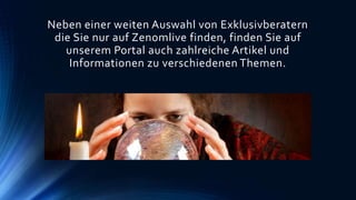Neben einer weiten Auswahl von Exklusivberatern
die Sie nur auf Zenomlive finden, finden Sie auf
unserem Portal auch zahlreiche Artikel und
Informationen zu verschiedenen Themen.
 