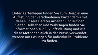 Unter Kartenlegen finden Sie zum Beispiel eine
Auflistung der verschiedenen Kartendecks mit
denen unsere Berater arbeiten und auf den
Seiten Hellsehen und Wahrsagen finden Sie
Informationen zur Zukunftsdeutung und wie
diese Methoden auch in der Praxis verwendet
werden um Lösungen für individuelle Probleme
zu finden.
 