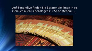 Auf Zenomlive finden Sie Berater die Ihnen in so
ziemlich allen Lebenslagen zur Seite stehen; …
 