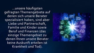 …unsere häufigsten
gefragten Themengebiete auf
denen sich unsere Berater
spezialisiert haben, sind aber
Liebe und Partnerschaft,
Familie und Kinder sowie
Beruf und Finanzen (das
einzige Themengebiet zu
denen Ihnen unsere Berater
keine Auskunft erteilen ist
Krankheit und Tod).
 