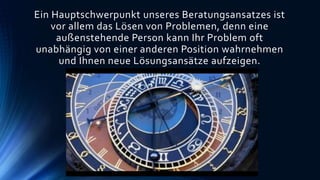 Ein Hauptschwerpunkt unseres Beratungsansatzes ist
vor allem das Lösen von Problemen, denn eine
außenstehende Person kann Ihr Problem oft
unabhängig von einer anderen Position wahrnehmen
und Ihnen neue Lösungsansätze aufzeigen.
 