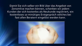 Damit Sie sich selber ein Bild über das Angebot von
Zenomlive machen können, schenken wir jedem
Kunden der sich kostenlos als Neukunde registriert, ein
kostenloses 10 minütiges Erstgespräch welches bei
fast allen Beratern eingelöst werden kann.
 