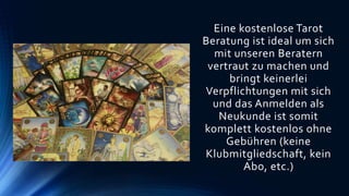 Eine kostenlose Tarot
Beratung ist ideal um sich
mit unseren Beratern
vertraut zu machen und
bringt keinerlei
Verpflichtungen mit sich
und das Anmelden als
Neukunde ist somit
komplett kostenlos ohne
Gebühren (keine
Klubmitgliedschaft, kein
Abo, etc.)
 