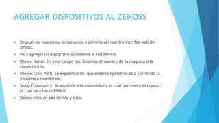 AGREGAR DISPOSITIVOS AL ZENOSS
 Después de logearnos, empesamos a administrar nuestra interfaz web del
zenoss,
 Para agregar un dispositivo accedemos a Add Device.
 Device Name: En este campo escribiremos el nombre de la maquina o la
respectiva ip.
 Device Class Path: Se especifica en que sistema operativo esta corriendo la
maquina a monitorear.
 Snmp Community: Se especifica la comunidad a la cual pertenece el equipo,
la cual va a hacer PUBLIC.
 Damos click en add device y listo.
 