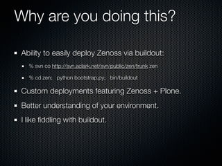 Why are you doing this?

Ability to easily deploy Zenoss via buildout:
  % svn co http://svn.aclark.net/svn/public/zen/trunk zen

  % cd zen; python bootstrap.py; bin/buildout

Custom deployments featuring Zenoss + Plone.
Better understanding of your environment.
I like ﬁddling with buildout.
 