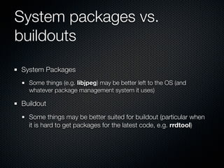 System packages vs.
buildouts
System Packages
  Some things (e.g. libjpeg) may be better left to the OS (and
  whatever package management system it uses)

Buildout
  Some things may be better suited for buildout (particular when
  it is hard to get packages for the latest code, e.g. rrdtool)
 